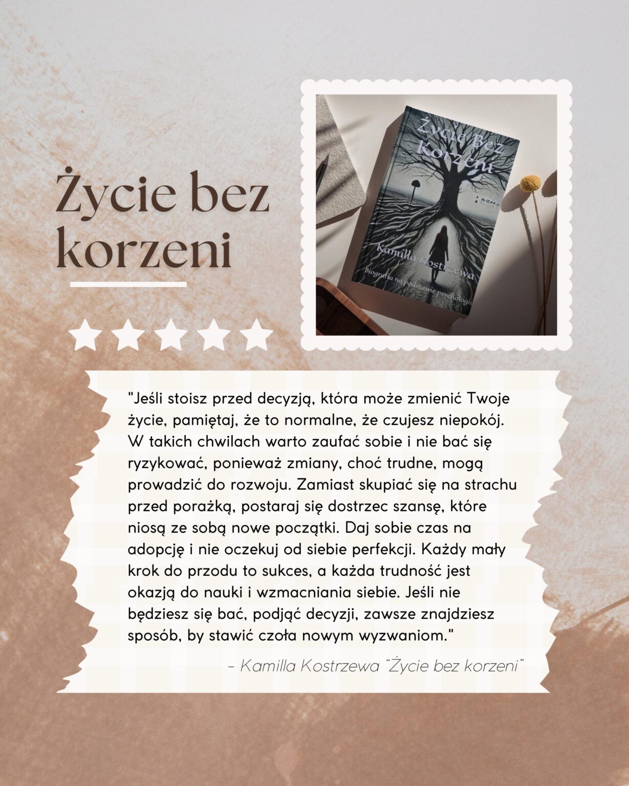 Życie bez korzeni - przesłanie autorki Kamilla Kostrzewa Biografia na podstawie psychologii "Jeśli stoisz przed decyzją, która może zmienić Twoje życie, pamiętaj, że to normalne, że czujesz niepokój. W takich chwilach warto zaufać sobie i nie bać się ryzykować, ponieważ zmiany, choć trudne, mogą prowadzić do rozwoju. Zamiast skupiać się na strachu przed porażką, postaraj się dostrzec szansę, które niosą ze sobą nowe początki. Daj sobie czas na adopcję i nie oczekuj od siebie perfekcji. Każdy mały krok do przodu to sukces, a każda trudność jest okazją do nauki i wzmacniania siebie. Jeśli nie będziesz się bać, podjąć decyzji, zawsze znajdziesz sposób, by stawić czoła nowym wyzwaniom." - Kamilla Kostrzewa "Życie bez korzeni"
