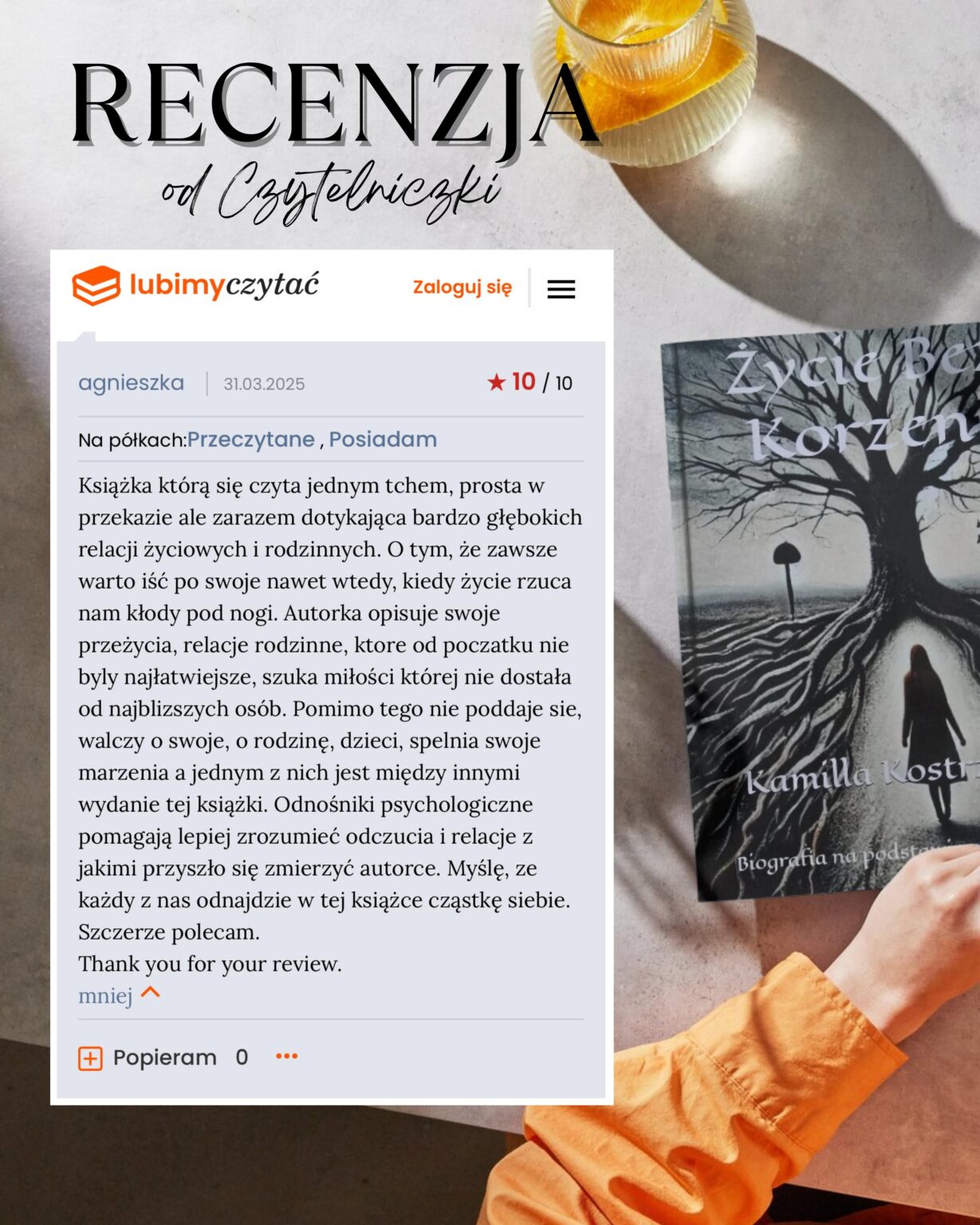 RECENZJA Życie bez korzeni Kamilla Kostrzewa od Czytelniczki lubimyczytać Zaloguj się = agnieszka 31.03.2025 Na półkach:Przeczytane, Posiadam ★ 10 / 10 Korzen Książka którą się czyta jednym tchem, prosta w przekazie ale zarazem dotykająca bardzo głębokich relacji życiowych i rodzinnych. O tym, że zawsze warto iść po swoje nawet wtedy, kiedy życie rzuca nam kłody pod nogi. Autorka opisuje swoje przeżycia, relacje rodzinne, ktore od poczatku nie byly najłatwiejsze, szuka miłości której nie dostała od najblizszych osób. Pomimo tego nie poddaje sie, walczy o swoje, o rodzinę, dzieci, spelnia swoje marzenia a jednym z nich jest między innymi wydanie tej książki. Odnośniki psychologiczne pomagają lepiej zrozumieć odczucia i relacje z jakimi przyszło się zmierzyć autorce. Myślę, ze każdy z nas odnajdzie w tej książce cząstkę siebie. Szczerze polecam. Thank you for your review. mniej ^ Popieram 0